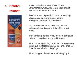 2. Pirantel
Pamoat
• Efektif terhadap Ascaris, Oxyuris dan,
Ancylostoma duodenale tetapi tidak efektif
terhadap Trichiuris Triichiura.
• Menimbulkan depolarisasi pada otot cacing
dan meningkatkan frekuensi impuls,
menghambat enzim kolinesterase.
• Absorpsi melalui usus tidak baik, ekskresi
sebagian besar bersama tinja, <15% lewat
urine.
• Efek samping berupa mual, muntah, gangguan
saluran cerna dan kadang sakit kepala
• Dosis terhadap cacing kremi dan cacing gelang
sekaligus 2-3 tablet dari 250 mg, anak-anak ½
2 tablet sesuai usia (10mg/kg).
• Dosis tunggal pirantel pamoat 10mg/kg Bb.
 