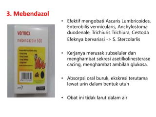 3. Mebendazol
• Efektif mengobati Ascaris Lumbricoides,
Enterobilis vermicularis, Anchylostoma
duodenale, Trichiuris Trichiura, Cestoda
Efeknya bervariasi -> S. Stercolarlis
• Kerjanya merusak subseluler dan
menghambat sekresi asetilkolinesterase
cacing, menghambat ambilan glukosa.
• Absorpsi oral buruk, ekskresi terutama
lewat urin dalam bentuk utuh
• Obat ini tidak larut dalam air
 