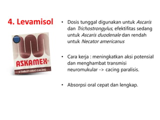 4. Levamisol • Dosis tunggal digunakan untuk Ascaris
dan Trichostrongylus, efektifitas sedang
untuk Ascaris duodenale dan rendah
untuk Necator americanus
• Cara kerja : meningkatkan aksi potensial
dan menghambat transmisi
neuromukular -> cacing paralisis.
• Absorpsi oral cepat dan lengkap.
 