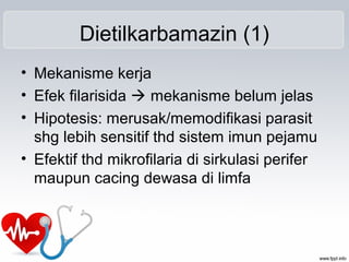Dietilkarbamazin (1)
• Mekanisme kerja
• Efek filarisida  mekanisme belum jelas
• Hipotesis: merusak/memodifikasi parasit
shg lebih sensitif thd sistem imun pejamu
• Efektif thd mikrofilaria di sirkulasi perifer
maupun cacing dewasa di limfa
 