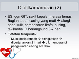 Dietilkarbamazin (2)
• ES: ggn GIT, sakit kepala, merasa lemas.
Bagian tubuh cacing yang mati  alergi
pada kulit, pembesaran limfa, pusing,
takikardia  berlangsung 3-7 hari
• Catatan terapeutik:
– Mulai dosis rendah  ditingkatkan 
dipertahankan 21 hari  utk mengurangi
pengeluaran cacing scr tiba2
 