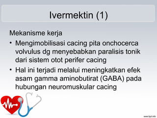 Ivermektin (1)
Mekanisme kerja
• Mengimobilisasi cacing pita onchocerca
volvulus dg menyebabkan paralisis tonik
dari sistem otot perifer cacing
• Hal ini terjadi melalui meningkatkan efek
asam gamma aminobutirat (GABA) pada
hubungan neuromuskular cacing
 