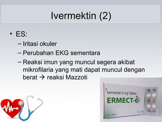 Ivermektin (2)
• ES:
– Iritasi okuler
– Perubahan EKG sementara
– Reaksi imun yang muncul segera akibat
mikrofilaria yang mati dapat muncul dengan
berat  reaksi Mazzoti
 
