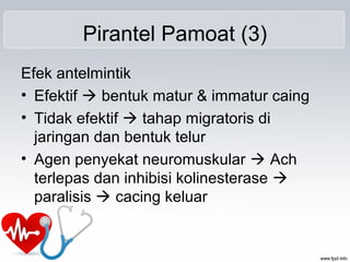 Pirantel Pamoat (3)
Efek antelmintik
• Efektif  bentuk matur & immatur caing
• Tidak efektif  tahap migratoris di
jaringan dan bentuk telur
• Agen penyekat neuromuskular  Ach
terlepas dan inhibisi kolinesterase 
paralisis  cacing keluar
 
