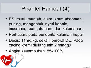 Pirantel Pamoat (4)
• ES: mual, muntah, diare, kram abdomen,
pusing, mengantuk, nyeri kepala,
insomnia, ruam, demam, dan kelemahan.
• Perhatian: pada penderita kelainan hepar
• Dosis: 11mg/kg, sekali, peroral DC. Pada
cacing kremi diulang stlh 2 minggu
• Angka kesembuhan: 85-100%
 