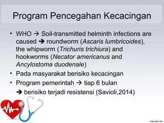 Program Pencegahan Kecacingan
• WHO  Soil-transmitted helminth infections are
caused  roundworm (Ascaris lumbricoides),
the whipworm (Trichuris trichiura) and
hookworms (Necator americanus and
Ancylostoma duodenale)
• Pada masyarakat berisiko kecacingan
• Program pemerintah  tiap 6 bulan
 berisiko terjadi resistensi (Savioli,2014)
 