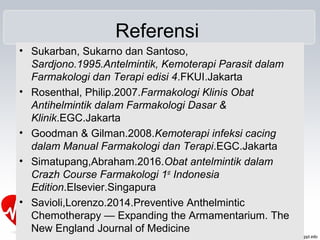 Referensi
• Sukarban, Sukarno dan Santoso,
Sardjono.1995.Antelmintik, Kemoterapi Parasit dalam
Farmakologi dan Terapi edisi 4.FKUI.Jakarta
• Rosenthal, Philip.2007.Farmakologi Klinis Obat
Antihelmintik dalam Farmakologi Dasar &
Klinik.EGC.Jakarta
• Goodman & Gilman.2008.Kemoterapi infeksi cacing
dalam Manual Farmakologi dan Terapi.EGC.Jakarta
• Simatupang,Abraham.2016.Obat antelmintik dalam
Crazh Course Farmakologi 1st
Indonesia
Edition.Elsevier.Singapura
• Savioli,Lorenzo.2014.Preventive Anthelmintic
Chemotherapy — Expanding the Armamentarium. The
New England Journal of Medicine
 