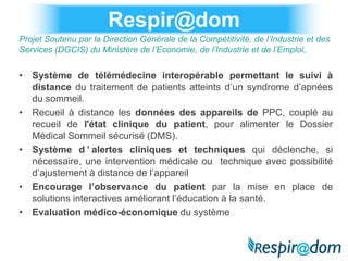 Respir@dom
Projet Soutenu par la Direction Générale de la Compétitivité, de l’Industrie et des
Services (DGCIS) du Ministère de l’Economie, de l’Industrie et de l’Emploi,


• Système de télémédecine interopérable permettant le suivi à
  distance du traitement de patients atteints d’un syndrome d’apnées
  du sommeil.
• Recueil à distance les données des appareils de PPC, couplé au
  recueil de l'état clinique du patient, pour alimenter le Dossier
  Médical Sommeil sécurisé (DMS).
• Système d ’ alertes cliniques et techniques qui déclenche, si
  nécessaire, une intervention médicale ou technique avec possibilité
  d’ajustement à distance de l’appareil
• Encourage l’observance du patient par la mise en place de
  solutions interactives améliorant l’éducation à la santé.
• Evaluation médico-économique du système
 