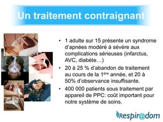 Un traitement contraignant

        • 1 adulte sur 15 présente un syndrome
          d’apnées modéré à sévère aux
          complications sérieuses (infarctus,
          AVC, diabète…)
        • 20 à 25 % d’abandon de traitement
          au cours de la 1ère année, et 20 à
          50% d’observance insuffisante.
        • 400 000 patients sous traitement par
          appareil de PPC: coût important pour
          notre système de soins.
 