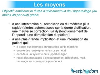 Les moyens
Objectif: améliorer la durée d’utilisation/nuit de l’appareillage (au
moins 4h par nuit) grâce:

    • à une intervention du technicien ou du médecin plus
      rapide (alertes automatisées sur la durée d’utilisation,
      une mauvaise correction, un dysfonctionnement de
      l’appareil, une démotivation du patient)
    • à une plus grande implication et une information du
      patient qui:
           a accès aux données enregistrées sur la machine
           envoie des renseignements sur son état
           accède à un système de support en ligne
           reçoit des messages d’encouragement (téléphone, mail,
            message sur son espace personnel)
 
