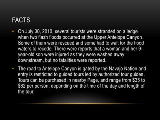 FACTS
• On July 30, 2010, several tourists were stranded on a ledge
when two flash floods occurred at the Upper Antelope Canyon.
Some of them were rescued and some had to wait for the flood
waters to recede. There were reports that a woman and her 9-
year-old son were injured as they were washed away
downstream, but no fatalities were reported.
• The road to Antelope Canyon is gated by the Navajo Nation and
entry is restricted to guided tours led by authorized tour guides.
Tours can be purchased in nearby Page, and range from $35 to
$82 per person, depending on the time of the day and length of
the tour.
 