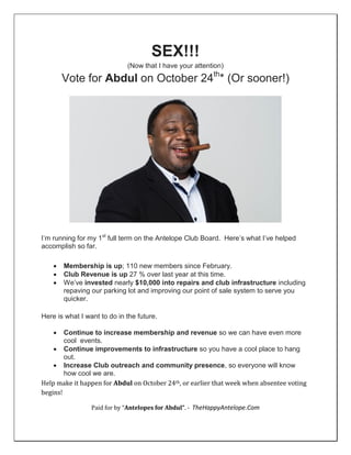 SEX!!!
(Now that I have your attention)
Vote for Abdul on October 24th
* (Or sooner!)
I’m running for my 1st
full term on the Antelope Club Board. Here’s what I’ve helped
accomplish so far.
 Membership is up; 110 new members since February.
 Club Revenue is up 27 % over last year at this time.
 We’ve invested nearly $10,000 into repairs and club infrastructure including
repaving our parking lot and improving our point of sale system to serve you
quicker.
Here is what I want to do in the future.
 Continue to increase membership and revenue so we can have even more
cool events.
 Continue improvements to infrastructure so you have a cool place to hang
out.
 Increase Club outreach and community presence, so everyone will know
how cool we are.
Help make it happen for Abdul on October 24th, or earlier that week when absentee voting
begins!
Paid for by “Antelopes for Abdul”. - TheHappyAntelope.Com
 