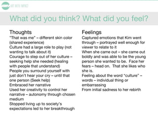 What did you think? What did you feel?
Thoughts
”That was me” – different skin color
(shared experience)
Culture had a large role to play (not
wanting to talk about it)
Courage to step out of her culture –
seeking help she needed (healing
with people that understand)
People you surround yourself with
just don’t hear your cry – until that
one person (Seek help)
Embraced her narrative
Used her creativity to control her
narrative – autonomy through chosen
medium
Stopped living up to society’s
expectations led to her breakthrough
Feelings
Captured emotions that Kim went
through – portrayed well enough for
viewer to relate to it
When she came out – she came out
boldly and was able to be the young
person she wanted to be. Face her
fears – head on. That she likes who
she is.
Feeling about the word “culture” –
words – individual thing or
embarrassing
From initial sadness to her rebirth
 