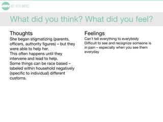 What did you think? What did you feel?
Thoughts
She began stigmatizing (parents,
officers, authority figures) – but they
were able to help her.
This often happens until they
intervene and lead to help.
Some things can be race based –
labeled within household negatively
(specific to individual) different
customs.
Feelings
Can’t tell everything to everybody
Difficult to see and recognize someone is
in pain – especially when you see them
everyday
 