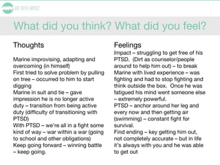 What did you think? What did you feel?
Thoughts
Marine improvising, adapting and
overcoming (in himself)
First tried to solve problem by pulling
on tree – occurred to him to start
digging
Marine in suit and tie – gave
impression he is no longer active
duty – transition from being active
duty (difficulty of transitioning with
PTSD)
With PTSD – we’re all in a fight some
kind of way – war within a war (going
to school and other obligations)
Keep going forward – winning battle
– keep going.
Feelings
Impact – struggling to get free of his
PTSD. (Dirt as counselor/people
around to help him out) – to break
Marine with lived experience – was
fighting and had to stop fighting and
think outside the box. Once he was
fatigued his mind went someone else
– extremely powerful.
PTSD – anchor around her leg and
every now and then getting air
(swimming) – constant fight for
survival.
Find ending – key getting him out,
not completely accurate – but in life
it’s always with you and he was able
to get out
 