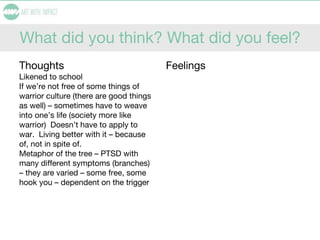 What did you think? What did you feel?
Thoughts
Likened to school
If we’re not free of some things of
warrior culture (there are good things
as well) – sometimes have to weave
into one’s life (society more like
warrior) Doesn’t have to apply to
war. Living better with it – because
of, not in spite of.
Metaphor of the tree – PTSD with
many different symptoms (branches)
– they are varied – some free, some
hook you – dependent on the trigger
Feelings
 