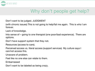 Why don’t people get help?
Don’t want to be judged. JUDGMENT
(with chronic issues) This is not going to help/fail me again. This is who I am
forever.
Lack of knowledge.
Into sense of – going to one therapist (one poor/bad experience). There are
options.
Don’t have support system that they not.
Resources (access to care).
Perceived access vs. literal access (support services) My culture says I
can/not access this.
Unaware of problem.
Feel like no one else can relate to them.
Embarrassed
Don’t want to be labeled as being crazy.
 