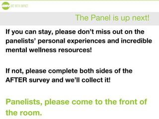 The Panel is up next!
If you can stay, please don’t miss out on the
panelists’ personal experiences and incredible
mental wellness resources!
If not, please complete both sides of the
AFTER survey and we’ll collect it!
Panelists, please come to the front of
the room.
 