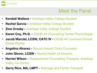 Meet the Panel
• Kendall Wallace - Antelope Valley College Student
• Rachel Garcia - Antelope Valley College Student
• Zina Crosby - Antelope Valley College Student
• Karen Coy, Ph.D. - CSUB-AV Counseling Center Psychologist
• Jacob Marciel, LCSW, CATC IV - CSUB-AV Licensed Clinical
Social Worker
• Angelina Alvarez - Sexual Assault Crisis Counselor
• John Glover, LCSW - Mental Health of America
• Harriet Wilson - Readjustment Counseling Therapist, Antelope
Valley Vet Center
• Gerry Rice, MA, LMFT - Marriage and Family Therapist
 