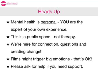 Heads Up
★ Mental health is personal - YOU are the
expert of your own experience.
★ This is a public space - not therapy.
★ We’re here for connection, questions and
creating change!
★ Films might trigger big emotions - that’s OK!
★ Please ask for help if you need support.
 