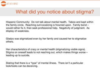 What did you notice about stigma?
Hispanic Community: Do not talk about mental health. Taboo and kept within
the family circle. Reaching out/vocalizing is frowned upon. Family bond –
would rather fix it, than seek professional help. Negativity of judgment. As
display of weakness.
Gladys was stigmatized even by her family and caused her to stigmatize
others.
Her characteristics of crazy or mental health (stigmatizing visible signs).
Stigma on oneself leads to not reaching out, which makes things worse –
leading up to suicide.
Stating that there is a “type” of mental illness. There isn’t a particular
look/looks can be deceiving.
 