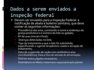 Dados a serem enviados a
inspeção federal
 Devem ser enviados para a Inspeção Federal a
  notificação de abate e boletim sanitário, que deve
  conter as seguintes informações:
   Procedência das aves, constando o nome e endereço da
      granja produtora e o número do lote ou galpão;
     Nº de aves (inicial e final);
      Doenças detectadas no lote;
     Tipo de tratamento a que o lote foi submetido,
      especificando o agente terapêutico usado e duração do
      tratamento;
     Data de suspensão de ração com antibiótico e/ou
      coccidiostáticos; Data e hora de retirada de alimentação;
   Outros dados julgados necessários;
   Assinatura do Médico Veterinário responsável pelo plantel.
 