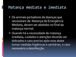 Matança mediata e imediata

 Os animais portadores de doenças que
  necessitam de Matança de Emergência
  Mediata, devem ser abatidos no final da
  matança normal.
 Quando há a necessidade de matança
  imediata, cuidados e atenções deverão ser
  dobrados e caso preciso após esse abate
  tomar medidas higiênicas e sanitárias, e caso
  necessário a desinfecção.
 