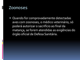 Zoonoses

 Quando for comprovadamente detectadas
 aves com zoonoses, o médico veterinário, só
 poderá autorizar o sacrifício ao final da
 matança, se forem atendidas as exigências do
 órgão oficial de Defesa Sanitária.
 