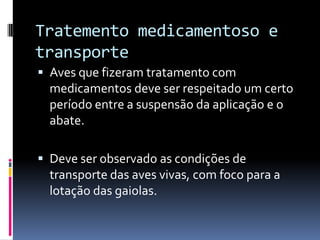 Tratemento medicamentoso e
transporte
 Aves que fizeram tratamento com
  medicamentos deve ser respeitado um certo
  período entre a suspensão da aplicação e o
  abate.

 Deve ser observado as condições de
  transporte das aves vivas, com foco para a
  lotação das gaiolas.
 