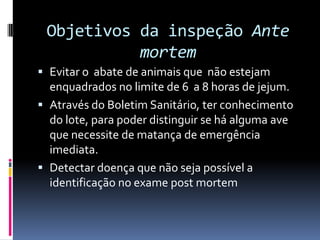 Objetivos da inspeção Ante
           mortem
 Evitar o abate de animais que não estejam
  enquadrados no limite de 6 a 8 horas de jejum.
 Através do Boletim Sanitário, ter conhecimento
  do lote, para poder distinguir se há alguma ave
  que necessite de matança de emergência
  imediata.
 Detectar doença que não seja possível a
  identificação no exame post mortem
 