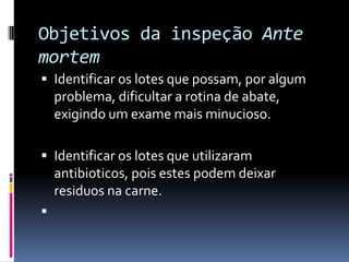 Objetivos da inspeção Ante
mortem
 Identificar os lotes que possam, por algum
    problema, dificultar a rotina de abate,
    exigindo um exame mais minucioso.

 Identificar os lotes que utilizaram
    antibioticos, pois estes podem deixar
    residuos na carne.

 