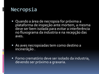 Necropsia

 Quando a área de necropsia for próxima a
  plataforma de inspeção ante mortem, a mesma
  deve ser bem isolada para evitar a interferência
  no fluxograma da industria e na recepção das
  aves.

 As aves necropsiadas tem como destino a
  incinerãção .

 Forno crematório deve ser isolado da industria,
  devendo ser próximo a graxaria.
 