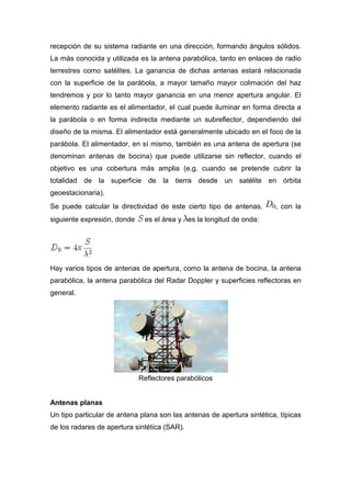 recepción de su sistema radiante en una dirección, formando ángulos sólidos.
La más conocida y utilizada es la antena parabólica, tanto en enlaces de radio
terrestres como satélites. La ganancia de dichas antenas estará relacionada
con la superficie de la parábola, a mayor tamaño mayor colimación del haz
tendremos y por lo tanto mayor ganancia en una menor apertura angular. El
elemento radiante es el alimentador, el cual puede iluminar en forma directa a
la parábola o en forma indirecta mediante un subreflector, dependiendo del
diseño de la misma. El alimentador está generalmente ubicado en el foco de la
parábola. El alimentador, en sí mismo, también es una antena de apertura (se
denominan antenas de bocina) que puede utilizarse sin reflector, cuando el
objetivo es una cobertura más amplia (e.g. cuando se pretende cubrir la
totalidad de la superficie de la tierra desde un satélite en órbita
geoestacionaria).
Se puede calcular la directividad de este cierto tipo de antenas,       , con la
siguiente expresión, donde    es el área y es la longitud de onda:




Hay varios tipos de antenas de apertura, como la antena de bocina, la antena
parabólica, la antena parabólica del Radar Doppler y superficies reflectoras en
general.




                             Reflectores parabólicos


Antenas planas
Un tipo particular de antena plana son las antenas de apertura sintética, típicas
de los radares de apertura sintética (SAR).
 