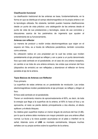Clasificación funcional
La clasificación tradicional de las antenas se basa, fundamentalmente, en la
forma en que se distribuye el campo electromagnético en la propia antena o en
la tecnología utilizada. No obstante, también pueden hacerse clasificaciones
desde un punto de vista práctico: una catalogación de las antenas desde el
punto de vista de sus prestaciones y tecnología, casos de uso concretos y
discusiones acerca de los parámetros de ingeniería que ayuden al
entendimiento de su funcionamiento.
Antenas con reflector
La manera de producir y recibir ondas electromagnéticas que viajan en el
espacio sin hilos, es a través de reflectores parabólicos, también conocidos
como antenas.
Su utilización radica en una propiedad por la cual las ondas que inciden
paralelamente al eje principal se reflejan y van a parar a un punto denominado
foco que está centrado en el paraboloide, en el caso de una antena receptora,
en cambio si se trata de una antena emisora, las ondas que emanan del foco
(dispositivo de emisión) se ven reflejadas y abandonan el reflector en forma
paralela al eje de la antena.


Tipos Básicos de Antenas con Reflector
Foco primario
La superficie de estas antenas es un paraboloide de revolución. Las ondas
electromagnéticas inciden paralelamente al eje principal, se reflejan y dirigen al
foco.
El foco está centrado en el paraboloide.
Tienen un rendimiento máximo de aproximadamente el 60%, es decir, de toda
la energía que llega a la superficie de la antena, el 60% lo hace al foco y se
aprovecha, el resto se pierde debido principalmente a dos efectos, el efecto
spillover y el efecto bloqueo.
Su relativa gran superficie implica un menor ángulo de anchura del haz (3 dB),
por lo que la antena debe montarse con mayor precisión que una antena offset
normal. La lluvia y la nieve pueden acumularse en el plato e interferir en la
señal; Además como el LNB va montado centralmente, bloquea muchas
señales con su propia sombra sobre la superficie de la antena.
 