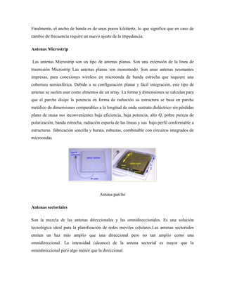 Finalmente, el ancho de banda es de unos pocos kilohertz, lo que significa que en caso de
cambio de frecuencia require un nuevo ajuste de la impedancia.
Antenas Microstrip
Las antenas Microstrip son un tipo de antenas planas. Son una extensión de la línea de
trasmisión Microstrip Las antenas planas son monomodo. Son unas antenas resonantes
impresas, para conexiones wireless en microonda de banda estrecha que requiere una
cobertura semiesférica. Debido a su configuración planar y fácil integración, este tipo de
antenas se suelen usar como elmentos de un array. La forma y dimensiones se calculan para
que el parche disipe la potencia en forma de radiación su estructura se basa en parche
metálico de dimensiones comparables a la longitud de onda sustrato dieléctrico sin pérdidas
plano de masa sus inconvenientes baja eficiencia, baja potencia, alto Q, pobre pureza de
polarización, banda estrecha, radiación espuria de las líneas y sus bajo perfil conformable a
estructuras fabricación sencilla y barata, robustas, combinable con circuitos integrados de
microondas
Antena parche
Antenas sectoriales
Son la mezcla de las antenas direccionales y las omnidireccionales. Es una solución
tecnológica ideal para la planificación de redes móviles celulares.Las antenas sectoriales
emiten un haz más amplio que una direccional pero no tan amplio como una
omnidireccional. La intensidad (alcance) de la antena sectorial es mayor que la
omnidireccional pero algo menor que la direccional.
 