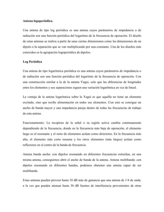 Antena logoperiódica.
Una antena de tipo log periódica es una antena cuyos parámetros de impedancia o de
radiación son una función periódica del logaritmo de la frecuencia de operación. El diseño
de estas antenas se realiza a partir de unas ciertas dimensiones como las dimensiones de un
dipolo o la separación que se van multiplicando por una constante. Una de los diseños más
conocidos es la agrupación logoperiódica de dipolos.
Log Periódica
Una antena de tipo logarítmica periódica es una antena cuyos parámetros de impedancia o
de radiación son una función periódica del logaritmo de la frecuencia de operación. Con
una construcción similar a la de la antena Yagui, solo que las diferencias de longitudes
entre los elementos y sus separaciones siguen una variación logarítmica en vez de lineal.
La ventaja de la antena logarítmica sobre la Yagui es que aquélla no tiene un elemento
excitado, sino que recibe alimentación en todos sus elementos. Con esto se consigue un
ancho de banda mayor y una impedancia pareja dentro de todas las frecuencias de trabajo
de esta antena.
Funcionamiento: La receptora de la señal o su región activa cambia continuamente
dependiendo de la frecuencia, donde en la frecuencia más baja de operación, el elemento
largo es el resonante y el resto de elementos actúan como directores. En la frecuencia más
alta, el elemento más corto resuena y los otros elementos (más largos) actúan como
reflectores en el centro de la banda de frecuencia.
Antena banda ancha: con dipolos resonando en diferentes frecuencias estrechas, en una
misma antena, conseguimos abrir el ancho de banda de la antena. Antena multibanda: con
dipolos resonando en diferentes bandas, podemos obetener una antena capaz de ser
multibanda.
Estas antenas pueden proveer hasta 10 dB más de ganancia que una antena de 1/4 de onda,
a la vez que pueden atenuar hasta 30 dB fuentes de interferencia provenientes de otras
 