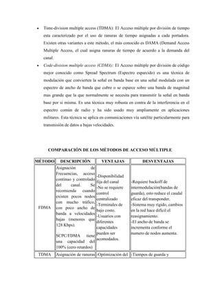 Time-division multiple access (TDMA): El Acceso múltiple por división de tiempo
esta caracterizado por el uso de ranuras de tiempo asignadas a cada portadora.
Existen otras variantes a este método, el más conocido es DAMA (Demand Access
Multiple Access, el cual asigna ranuras de tiempo de acuerdo a la demanda del
canal.
Code-division multiple access (CDMA): El Acceso múltiple por división de código
mejor conocido como Spread Spectrum (Espectro esparcido) es una técnica de
modulación que convierten la señal en banda base en una señal modulada con un
espectro de ancho de banda que cubre o se esparce sobre una banda de magnitud
mas grande que la que normalmente se necesita para transmitir la señal en banda
base por si misma. Es una técnica muy robusta en contra de la interferencia en el
espectro común de radio y ha sido usado muy ampliamente en aplicaciones
militares. Esta técnica se aplica en comunicaciones vía satélite particularmente para
transmisión de datos a bajas velocidades.
COMPARACIÓN DE LOS MÉTODOS DE ACCESO MÚLTIPLE
MÉTODO DESCRIPCIÓN VENTAJAS DESVENTAJAS
FDMA
Asignación de
Frecuencias, acceso
continuo y controlado
del canal. Se
recomienda cuando
existen pocos nodos
con mucho tráfico,
con poco ancho de
banda a velocidades
bajas (menores que
128 Kbps).
SCPC/FDMA tiene
una capacidad del
100% (cero retardos)
-Disponibilidad
fija del canal
-No se requiere
control
centralizado
-Terminales de
bajo costo.
-Usuarios con
diferentes
capacidades
pueden ser
acomodados.
-Requiere backoff de
intermodulación(bandas de
guarda), esto reduce el caudal
eficaz del transponder.
-Sistema muy rígido, cambios
en la red hace difícil el
reasignamiento.
-El ancho de banda se
incrementa conforme el
numero de nodos aumenta.
TDMA Asignación de ranuras -Optimización del -Tiempos de guarda y
 