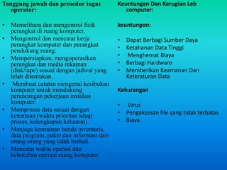 Tanggung jawab dan prosedur tugas
operator:
• Memelihara dan mengontrol fisik
perangkat di ruang komputer.
• Mengontrol dan mencatat kerja
perangkat komputer dan perangkat
pendukung ruang.
• Mempersiapkan, mengoperasikan
perangkat dan media rekaman
(disk/tape) sesuai dengan jadwal yang
telah ditentukan.
• Membuat catatan mengenai kesibukan
komputer untuk mendukung
perancangan pekerjaan instalasi
komputer.
• Memproses data sesuai dengan
ketentuan (waktu prioritas tahap
proses, kelengkapan keluaran).
• Menjaga keamanan benda inventaris,
data program, paket dan informasi dari
orang-orang yang tidak berhak.
• Mencatat waktu operasi dan
kebutuhan operasi ruang komputer
Keuntungan Dan Kerugian Leb
computer:
keuntungan:
• Dapat Berbagi Sumber Daya
• Ketahanan Data Tinggi
• Menghemat Biaya
• Berbagi Hardware
• Memberikan Keamanan Dan
Keteraturan Data
Kekurangan
• Virus
• Pengaksesan file yang tidak terbatas
• Biaya
 