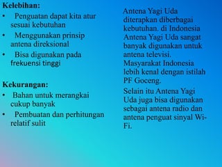 Kelebihan:
• Penguatan dapat kita atur
sesuai kebutuhan
• Menggunakan prinsip
antena direksional
• Bisa digunakan pada
frekuensi tinggi
Kekurangan:
• Bahan untuk merangkai
cukup banyak
• Pembuatan dan perhitungan
relatif sulit
Antena Yagi Uda
diterapkan diberbagai
kebutuhan. di Indonesia
Antena Yagi Uda sangat
banyak digunakan untuk
antena televisi.
Masyarakat Indonesia
lebih kenal dengan istilah
PF Goceng.
Selain itu Antena Yagi
Uda juga bisa digunakan
sebagai antena radio dan
antena penguat sinyal Wi-
Fi.
 
