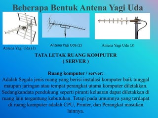 Beberapa Bentuk Antena Yagi Uda
Antena Yagi Uda (1)
Antena Yagi Uda (2) Antena Yagi Uda (3)
TATA LETAK RUANG KOMPUTER
( SERVER )
Ruang komputer / server:
Adalah Segala jenis ruang yang berisi instalasi komputer baik tunggal
maupun jaringan atau tempat perangkat utama komputer diletakkan.
Sedangkandata pendukung seperti piranti keluaran dapat diletakkan di
ruang lain tergantung kebutuhan. Tetapi pada umumnya yang terdapat
di ruang komputer adalah CPU, Printer, dan Perangkat masukan
lainnya.
 