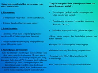 Alasan Mengapa dibutuhkan perencanaan yang
baik Keamanan alat:
1. Kenyamanan:
- Mempermudah pengecekan sistem secara berkala.
- Efisiensi dan efektifitas perawatan sistem.
2. Besar dan rumit:
- Umumnya sebuah pusat komputer/pengolahan
data/kontrol LAN akan sangat besar dan rumit.
- Jaringan komputer terpusat yang ada juga biasanya
secara fakta sangat rumit.
3. Keseimbangan perencanaan:
Perlu diperhatikan keseimbangan elemen-elemen yang
akan mempengaruhi desain ruang .Elemen-elemen
tersebut diantaranya: lokasi ruang komputer, tata ruang,
keamanan fisik, sistem UPS, Generator listrik cadangan,
distribusi daya listrik, sistem pendinginan dan
kelembapan udara, raised flooring, deteksi dan
pemadam kebakaran, control akses dan keamanan, dan
sistem monitoring untuk seluruh elemen tersebut.
Yang harus diperhatikan dalam perencanaan tata
ruang komputer adalah :
• Pencahayaan (perhatikan alat penerangan,tata
letak monitor dan lampu).
• Desain ruang komputer ( perhatikan suhu ruang
komputer / server).
• Perhatikan penempatan device (printer,fax,telpon).
• Bebas medan magnet dan listrik,bebas getaran, dan
bebas terhadap
•Terdapat UPS (Uninterruptible Power Supply).
•Bebas dari debu,asap da terhadap gas-gas tertentu.
•Penangkal petir, HVAC (Heat/Ventillation/Air
Conditioning)
•Fire Protection (deteksi dan pemadam kebakaran).
 