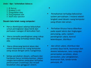 Jenis / tipe / kebutuhan lainnya:
1. R.Server
2. Kontrol LAN
3. Pengolahan data
4. Penyimpanan alat
5. Staff atau operator
Desain tata letak ruang computer:
 Harus diantisipasi adanya kebutuhan
untuk peningkatan daya listrik dan
perluasan ruangan di kemudian hari.
 Harus tersedia pendinginan yang cukup
dan sebanding terhadap beban yang
ada.
 Harus dirancang kontrol akses dan
sistem keamanan ke ruang komputer
yang sesuai dengan jenis ruangannya.
 Setiap perubahan desain, software dan
hardware harus terdokumentasi, dalam
rangka kemudahan pelacakan terhadap
perencanaan (roadmap) jika terjadi
kesalahan atau gangguan sistem.
•
 Pemahaman terhadap kebutuhan
system perusahaan / instansi adalah
langkah awal desain ruang komputer
yang efisien dan aman.
 Perhatian khusus harus diberikan
pada aspek teknis dan lingkungan
penunjang, yaitu: system
pendinginan udara, kontrol
kelembapan, distribusi
 dan aliran udara, distribusi dan
proteksi daya listrik, keamanan dan
deteksi kebakaran, tata ruang dan
penempatan peralatan, akses
perawatan, jalur pengkabelan,
keamanan fisik, tanda-tanda
petunjuk, dll.
 