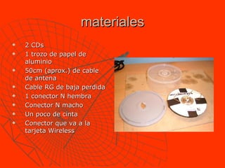 materiales 2 CDs 1 trozo de papel de aluminio  50cm (aprox.) de cable de antena Cable RG de baja perdida  1 conector N hembra Conector N macho Un poco de cinta Conector que va a la tarjeta Wireless  