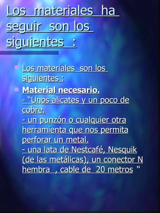 Los  materiales  ha  seguir  son los  siguientes  : Los materiales  son los  siguientes : Material necesario. -  “U nos alicates y un poco de cobre. - un punzón o cualquier otra herramienta que nos permita perforar un metal. - una lata de Nestcafé, Nesquik (de las metálicas), un conector N hembra   , cable de  20 metros  “ 