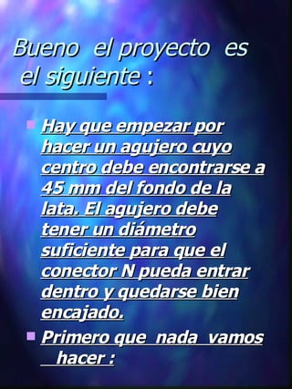 Bueno  el proyecto  es  el siguiente  : Hay que empezar por hacer un agujero cuyo centro debe encontrarse a 45 mm del fondo de la lata. El agujero debe tener un diámetro suficiente para que el conector N pueda entrar dentro y quedarse bien encajado. Primero que  nada  vamos  hacer : 