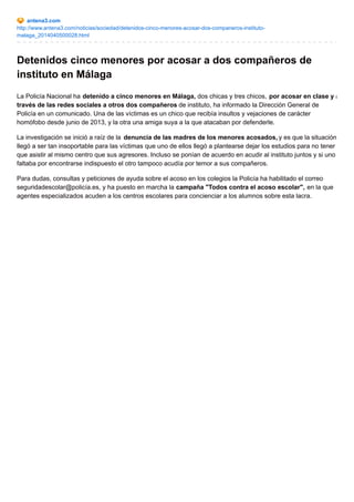 antena3.com
http://www.antena3.com/noticias/sociedad/detenidos-cinco-menores-acosar-dos-companeros-instituto-
malaga_2014040500028.html
Detenidos cinco menores por acosar a dos compañeros de
instituto en Málaga
La Policía Nacional ha detenido a cinco menores en Málaga, dos chicas y tres chicos, por acosar en clase y a
través de las redes sociales a otros dos compañeros de instituto, ha informado la Dirección General de
Policía en un comunicado. Una de las víctimas es un chico que recibía insultos y vejaciones de carácter
homófobo desde junio de 2013, y la otra una amiga suya a la que atacaban por defenderle.
La investigación se inició a raíz de la denuncia de las madres de los menores acosados, y es que la situación
llegó a ser tan insoportable para las víctimas que uno de ellos llegó a plantearse dejar los estudios para no tener
que asistir al mismo centro que sus agresores. Incluso se ponían de acuerdo en acudir al instituto juntos y si uno
faltaba por encontrarse indispuesto el otro tampoco acudía por temor a sus compañeros.
Para dudas, consultas y peticiones de ayuda sobre el acoso en los colegios la Policía ha habilitado el correo
seguridadescolar@policía.es, y ha puesto en marcha la campaña "Todos contra el acoso escolar", en la que
agentes especializados acuden a los centros escolares para concienciar a los alumnos sobre esta lacra.
 