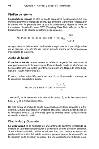 96              Capítulo 4: Antenas y Líneas de Transmisión


Pérdida de retorno
La pérdida de retorno es otra forma de expresar la desadaptación. Es una
medida logarítmica expresada en dB, que compara la potencia reflejada por
la antena con la potencia con la cual la alimentamos desde la línea de
transmisión. La relación entre SWR (Standing Wave Ratio –Razón de Onda
Estacionaria–) y la pérdida de retorno es la siguiente:

                                                             SWR
        Pérdida de Retorno (en dB) = 20log10
                                                            SWR-1

Aunque siempre existe cierta cantidad de energía que va a ser reflejada ha-
cia el sistema, una pérdida de retorno elevada implica un funcionamiento
inaceptable de la antena.

Ancho de banda
El ancho de banda de una antena se refiere al rango de frecuencias en el
cual puede operar de forma correcta. Este ancho de banda es el número de
hercios (Hz) para los cuales la antena va a tener una Razón de Onda Esta-
cionaria (SWR) menor que 2:1.

El ancho de banda también puede ser descrito en términos de porcentaje de
la frecuencia central de la banda.

                                                 F H - FL
                Ancho de Banda = 100
                                                     FC


...donde FH es la frecuencia más alta en la banda, FL es la frecuencia más
baja, y FC es la frecuencia central.

De esta forma, el ancho de banda porcentual es constante respecto a la fre-
cuencia. Si fuera expresado en unidades absolutas, variaría dependiendo de
la frecuencia central. Los diferentes tipos de antenas tienen variadas limita-
ciones de ancho de banda.

Directividad y Ganancia
La Directividad es la habilidad de una antena de transmitir enfocando la
energía en una dirección particular, o de recibirla de una dirección particular.
Si un enlace inalámbrico utiliza locaciones fijas para ambos extremos, es
posible utilizar la directividad de la antena para concentrar la transmisión de
la radiación en la dirección deseada. En una aplicación móvil donde la an-
 