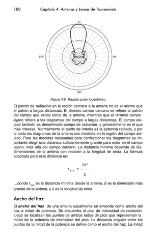 100            Capítulo 4: Antenas y Líneas de Transmisión


                                       0°




              270°                                           90°




                                      180°


                     Figura 4.6: Trazado polar logarítmico

El patrón de radiación en la región cercana a la antena no es el mismo que
el patrón a largas distancias. El término campo cercano se refiere al patrón
del campo que existe cerca de la antena, mientras que el término campo
lejano refiere a los diagramas del campo a largas distancias. El campo ale-
jado también es denominado campo de radiación, y generalmente es el que
más interesa. Normalmente el punto de interés es la potencia radiada, y por
lo tanto los diagramas de la antena son medidos en la región del campo ale-
jado. Para las medidas necesarias para confeccionar los diagramas es im-
portante elegir una distancia suficientemente grande para estar en el campo
lejano, más allá del campo cercano. La distancia mínima depende de las
dimensiones de la antena con relación a la longitud de onda. La fórmula
aceptada para esta distancia es:

                                            2d2
                                rmin =


…donde rmin es la distancia mínima desde la antena, d es la dimensión más
grande de la antena, y es la longitud de onda.

Ancho del haz
El ancho del haz de una antena usualmente se entiende como ancho del
haz a mitad de potencia. Se encuentra el pico de intensidad de radiación,
luego se localizan los puntos de ambos lados de pico que representan la
mitad de la potencia de intensidad del pico. La distancia angular entre los
puntos de la mitad de la potencia se define como el ancho del haz. La mitad
 