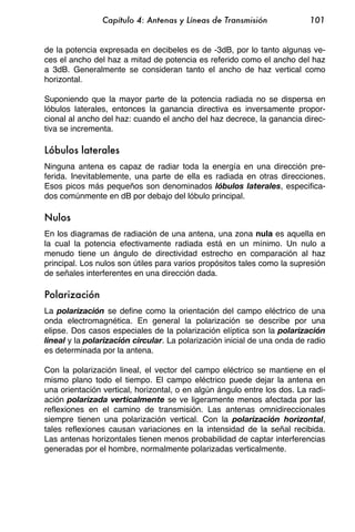 Capítulo 4: Antenas y Líneas de Transmisión               101


de la potencia expresada en decibeles es de -3dB, por lo tanto algunas ve-
ces el ancho del haz a mitad de potencia es referido como el ancho del haz
a 3dB. Generalmente se consideran tanto el ancho de haz vertical como
horizontal.

Suponiendo que la mayor parte de la potencia radiada no se dispersa en
lóbulos laterales, entonces la ganancia directiva es inversamente propor-
cional al ancho del haz: cuando el ancho del haz decrece, la ganancia direc-
tiva se incrementa.

Lóbulos laterales
Ninguna antena es capaz de radiar toda la energía en una dirección pre-
ferida. Inevitablemente, una parte de ella es radiada en otras direcciones.
Esos picos más pequeños son denominados lóbulos laterales, especifica-
dos comúnmente en dB por debajo del lóbulo principal.

Nulos
En los diagramas de radiación de una antena, una zona nula es aquella en
la cual la potencia efectivamente radiada está en un mínimo. Un nulo a
menudo tiene un ángulo de directividad estrecho en comparación al haz
principal. Los nulos son útiles para varios propósitos tales como la supresión
de señales interferentes en una dirección dada.

Polarización
La polarización se define como la orientación del campo eléctrico de una
onda electromagnética. En general la polarización se describe por una
elipse. Dos casos especiales de la polarización elíptica son la polarización
lineal y la polarización circular. La polarización inicial de una onda de radio
es determinada por la antena.

Con la polarización lineal, el vector del campo eléctrico se mantiene en el
mismo plano todo el tiempo. El campo eléctrico puede dejar la antena en
una orientación vertical, horizontal, o en algún ángulo entre los dos. La radi-
ación polarizada verticalmente se ve ligeramente menos afectada por las
reflexiones en el camino de transmisión. Las antenas omnidireccionales
siempre tienen una polarización vertical. Con la polarización horizontal,
tales reflexiones causan variaciones en la intensidad de la señal recibida.
Las antenas horizontales tienen menos probabilidad de captar interferencias
generadas por el hombre, normalmente polarizadas verticalmente.
 
