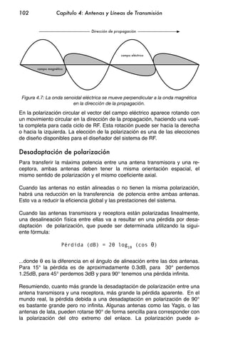 102                Capítulo 4: Antenas y Líneas de Transmisión


                                 Dirección de propagación




                                                campo eléctrico



        campo magnético




 Figura 4.7: La onda senoidal eléctrica se mueve perpendicular a la onda magnética
                         en la dirección de la propagación.

En la polarización circular el vector del campo eléctrico aparece rotando con
un movimiento circular en la dirección de la propagación, haciendo una vuel-
ta completa para cada ciclo de RF. Esta rotación puede ser hacia la derecha
o hacia la izquierda. La elección de la polarización es una de las elecciones
de diseño disponibles para el diseñador del sistema de RF.

Desadaptación de polarización
Para transferir la máxima potencia entre una antena transmisora y una re-
ceptora, ambas antenas deben tener la misma orientación espacial, el
mismo sentido de polarización y el mismo coeficiente axial.

Cuando las antenas no están alineadas o no tienen la misma polarización,
habrá una reducción en la transferencia de potencia entre ambas antenas.
Esto va a reducir la eficiencia global y las prestaciones del sistema.

Cuando las antenas transmisora y receptora están polarizadas linealmente,
una desalineación física entre ellas va a resultar en una pérdida por desa-
daptación de polarización, que puede ser determinada utilizando la sigui-
ente fórmula:

                      Pérdida (dB) = 20 log10 (cos                )


...donde es la diferencia en el ángulo de alineación entre las dos antenas.
Para 15° la pérdida es de aproximadamente 0.3dB, para 30° perdemos
1.25dB, para 45° perdemos 3dB y para 90° tenemos una pérdida infinita.

Resumiendo, cuanto más grande la desadaptación de polarización entre una
antena transmisora y una receptora, más grande la pérdida aparente. En el
mundo real, la pérdida debida a una desadaptación en polarización de 90°
es bastante grande pero no infinita. Algunas antenas como las Yagis, o las
antenas de lata, pueden rotarse 90° de forma sencilla para corresponder con
la polarización del otro extremo del enlace. La polarización puede a-
 